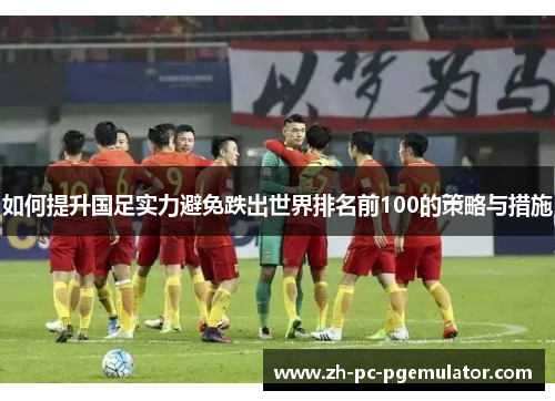 如何提升国足实力避免跌出世界排名前100的策略与措施