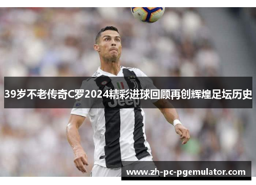 39岁不老传奇C罗2024精彩进球回顾再创辉煌足坛历史