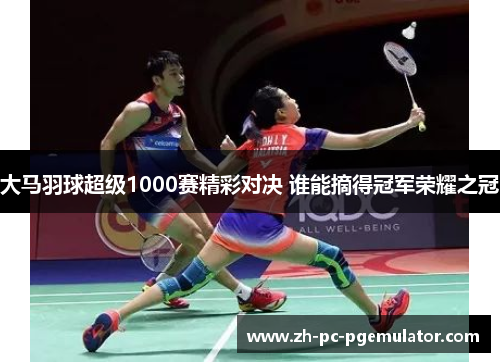 大马羽球超级1000赛精彩对决 谁能摘得冠军荣耀之冠