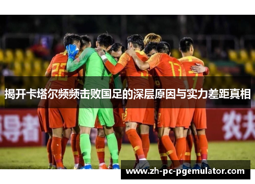 揭开卡塔尔频频击败国足的深层原因与实力差距真相