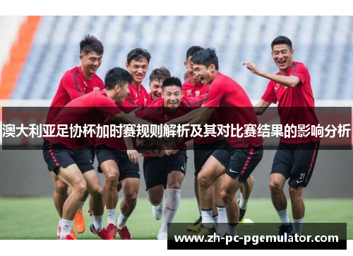 澳大利亚足协杯加时赛规则解析及其对比赛结果的影响分析