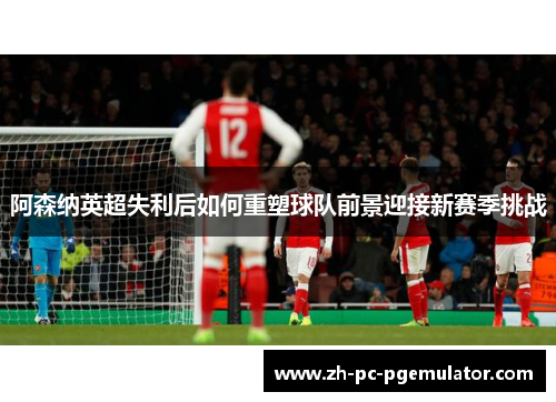 阿森纳英超失利后如何重塑球队前景迎接新赛季挑战