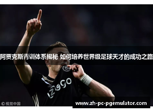 阿贾克斯青训体系揭秘 如何培养世界级足球天才的成功之路 阿贾克斯青训体系揭秘 如何培养世界级足球天才的成功之路