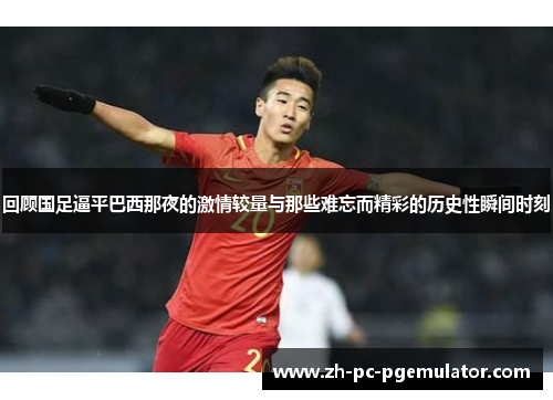 回顾国足逼平巴西那夜的激情较量与那些难忘而精彩的历史性瞬间时刻