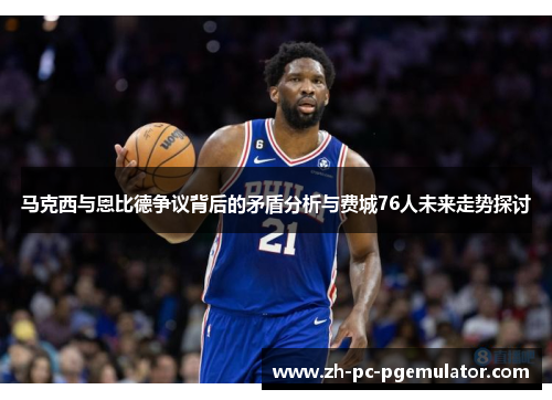 马克西与恩比德争议背后的矛盾分析与费城76人未来走势探讨 马克西与恩比德争议背后的矛盾分析与费城76人未来走势探讨