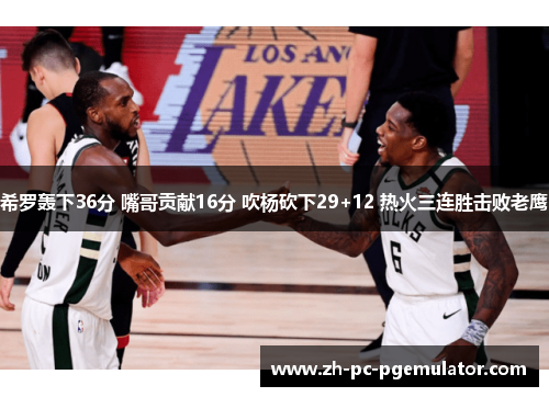 希罗轰下36分 嘴哥贡献16分 吹杨砍下29+12 热火三连胜击败老鹰