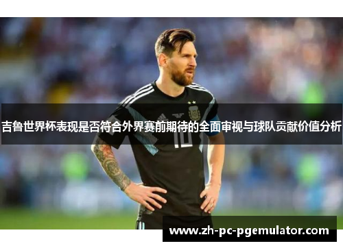 吉鲁世界杯表现是否符合外界赛前期待的全面审视与球队贡献价值分析