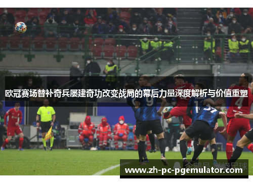欧冠赛场替补奇兵屡建奇功改变战局的幕后力量深度解析与价值重塑