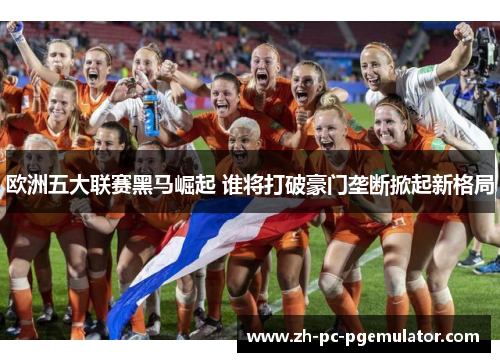 欧洲五大联赛黑马崛起 谁将打破豪门垄断掀起新格局