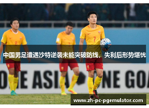 中国男足遭遇沙特逆袭未能突破防线，失利后形势堪忧