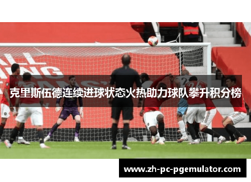 克里斯伍德连续进球状态火热助力球队攀升积分榜 克里斯伍德连续进球状态火热助力球队攀升积分榜