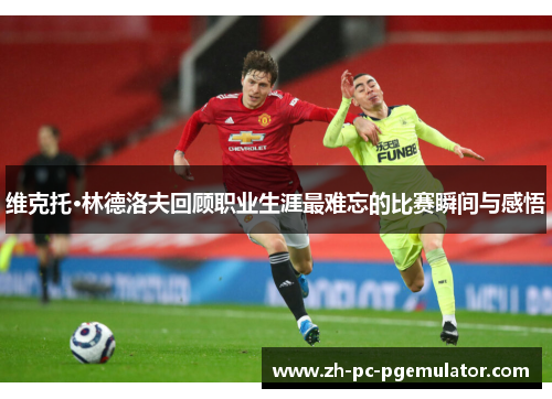 维克托·林德洛夫回顾职业生涯最难忘的比赛瞬间与感悟