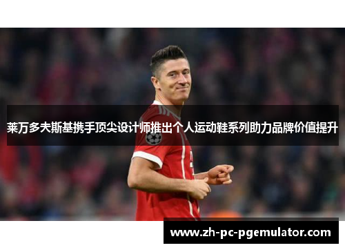 莱万多夫斯基携手顶尖设计师推出个人运动鞋系列助力品牌价值提升