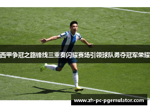 西甲争冠之路锋线三重奏闪耀赛场引领球队勇夺冠军荣耀