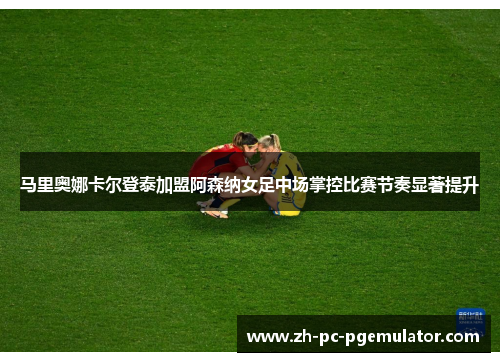 马里奥娜卡尔登泰加盟阿森纳女足中场掌控比赛节奏显著提升 马里奥娜卡尔登泰加盟阿森纳女足中场掌控比赛节奏显著提升