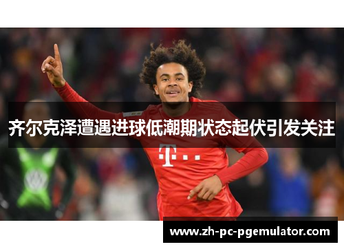 齐尔克泽遭遇进球低潮期状态起伏引发关注 齐尔克泽遭遇进球低潮期状态起伏引发关注
